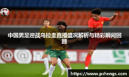 中国男足迎战乌拉圭直播盛况解析与精彩瞬间回顾